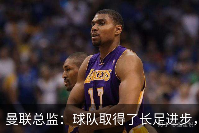 曼联总监：球队取得了长足进步，正在打造四线竞争的优秀队伍